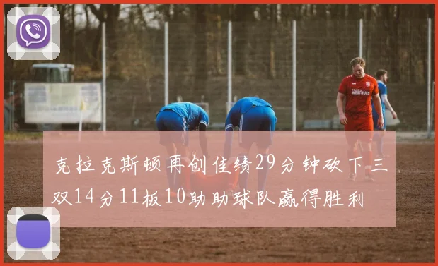 克拉克斯顿再创佳绩29分钟砍下三双14分11板10助助球队赢得胜利