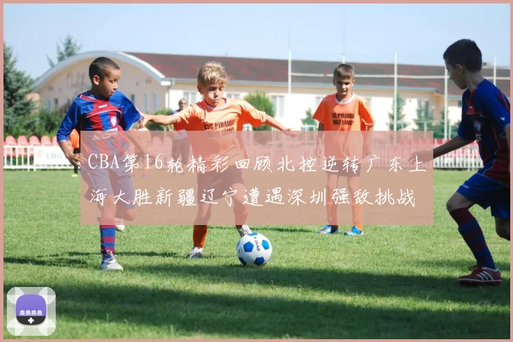 CBA第16轮精彩回顾北控逆转广东上海大胜新疆辽宁遭遇深圳强敌挑战