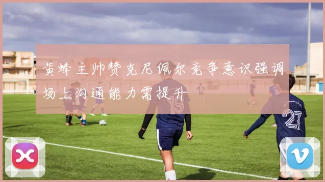 黄蜂主帅赞克尼佩尔竞争意识强调场上沟通能力需提升