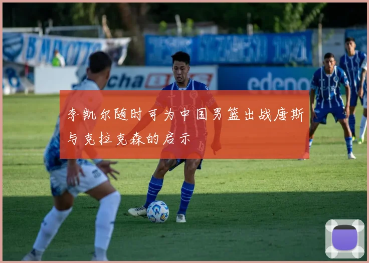 李凯尔随时可为中国男篮出战唐斯与克拉克森的启示