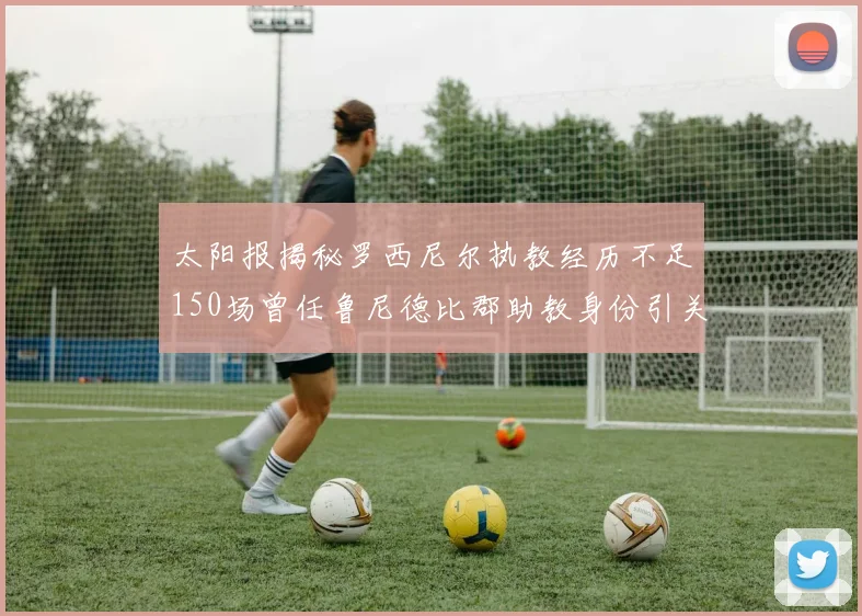 太阳报揭秘罗西尼尔执教经历不足150场曾任鲁尼德比郡助教身份引关注