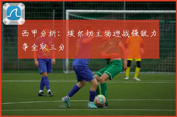 西甲分析：埃尔切主场迎战强敌力争全取三分