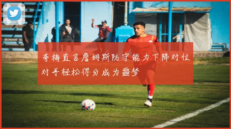 夸梅直言詹姆斯防守能力下降对位对手轻松得分成为噩梦