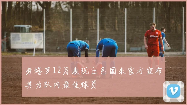 劳塔罗12月表现出色国米官方宣布其为队内最佳球员