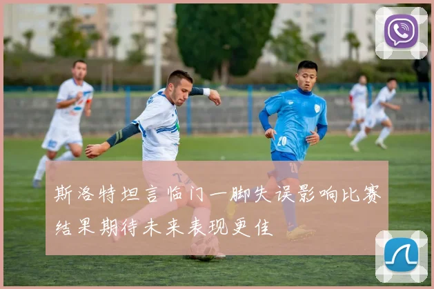 斯洛特坦言临门一脚失误影响比赛结果期待未来表现更佳