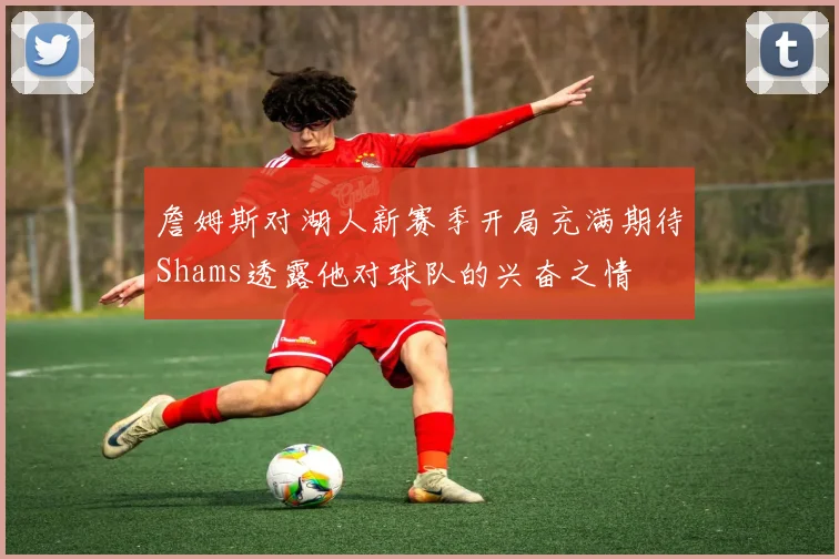 詹姆斯对湖人新赛季开局充满期待Shams透露他对球队的兴奋之情
