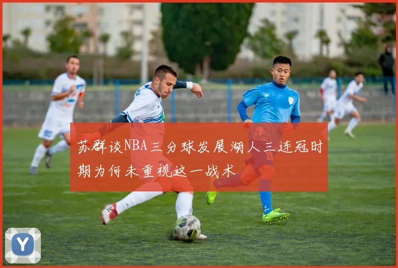 苏群谈NBA三分球发展湖人三连冠时期为何未重视这一战术