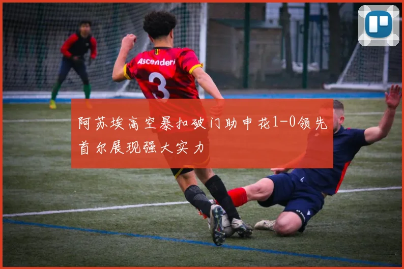 阿苏埃高空暴扣破门助申花1-0领先首尔展现强大实力