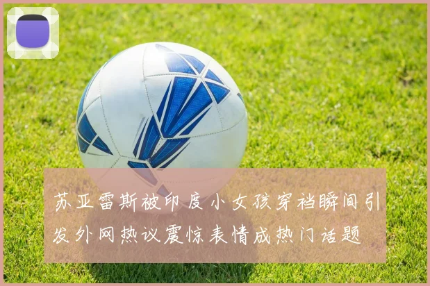 苏亚雷斯被印度小女孩穿裆瞬间引发外网热议震惊表情成热门话题