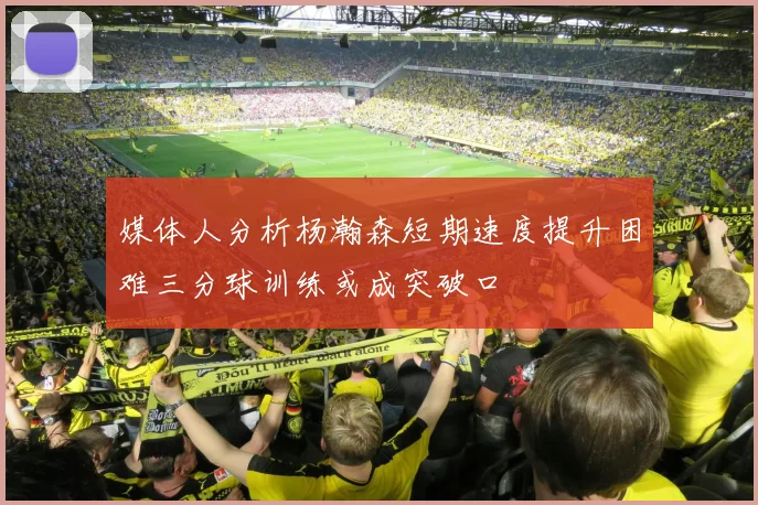 媒体人分析杨瀚森短期速度提升困难三分球训练或成突破口