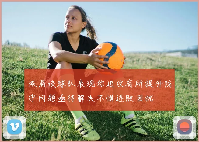 浓眉谈球队表现称进攻有所提升防守问题亟待解决不惧连败困扰