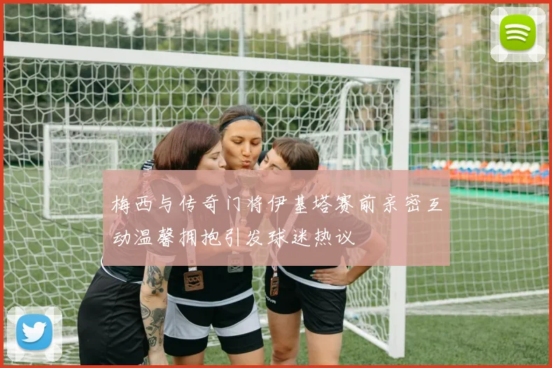 梅西与传奇门将伊基塔赛前亲密互动温馨拥抱引发球迷热议