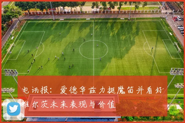 电讯报：爱德华兹力挺魔笛并看好维尔茨未来表现与价值