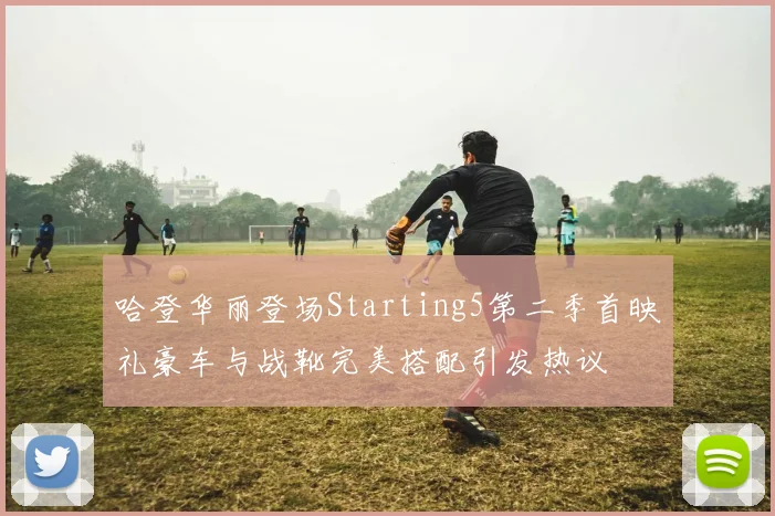 哈登华丽登场Starting5第二季首映礼豪车与战靴完美搭配引发热议