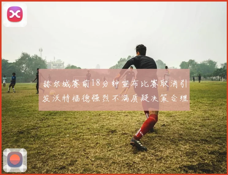 赫尔城赛前18分钟宣布比赛取消引发沃特福德强烈不满质疑决策合理性