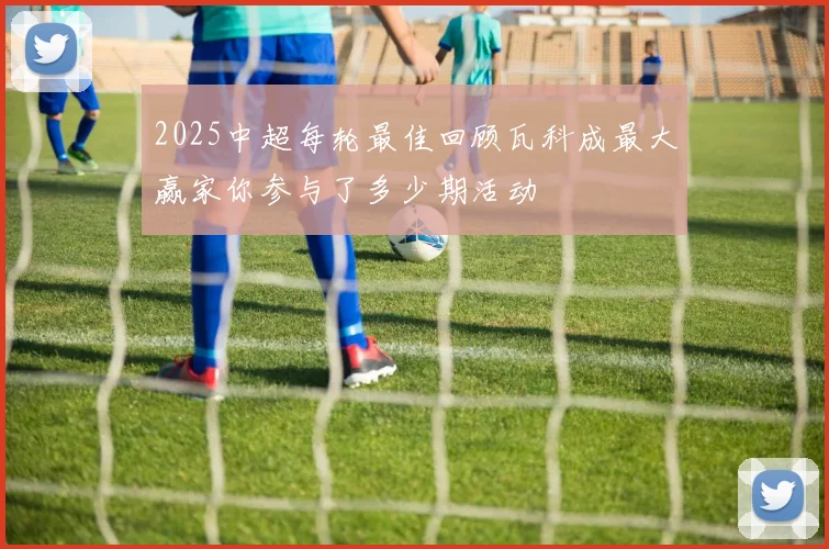 2025中超每轮最佳回顾瓦科成最大赢家你参与了多少期活动