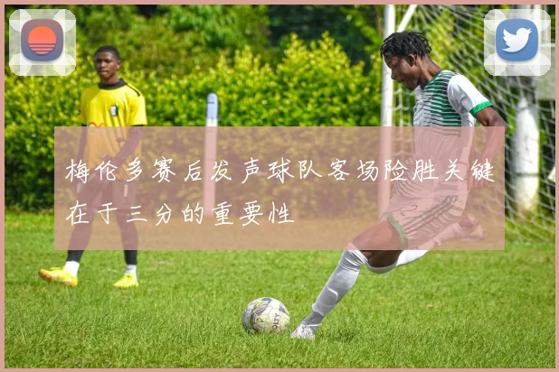 梅伦多赛后发声球队客场险胜关键在于三分的重要性
