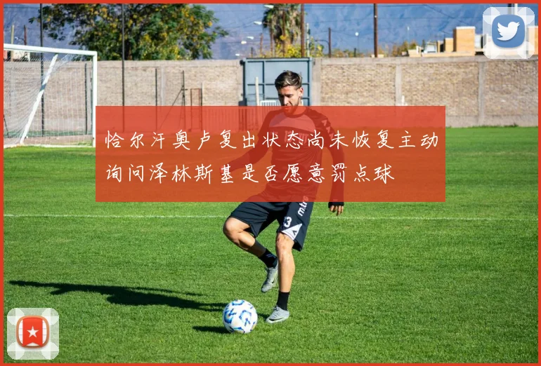 恰尔汗奥卢复出状态尚未恢复主动询问泽林斯基是否愿意罚点球