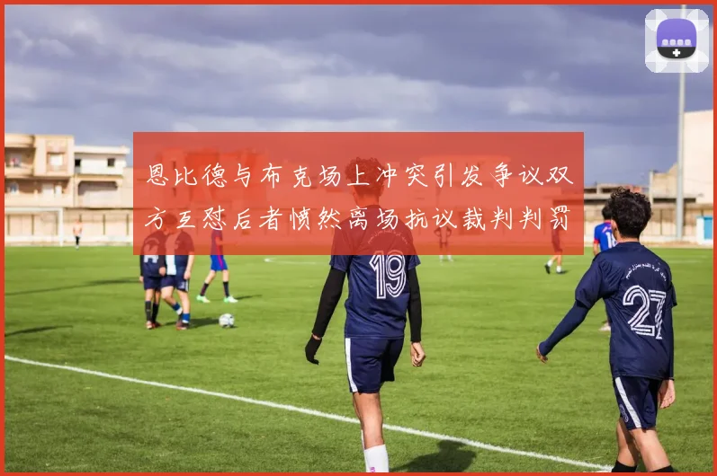 恩比德与布克场上冲突引发争议双方互怼后者愤然离场抗议裁判判罚