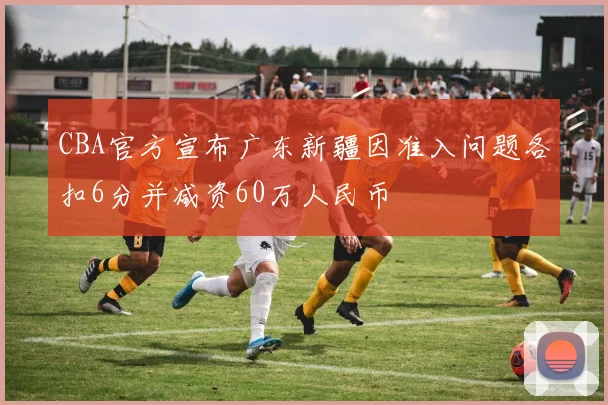 CBA官方宣布广东新疆因准入问题各扣6分并减资60万人民币