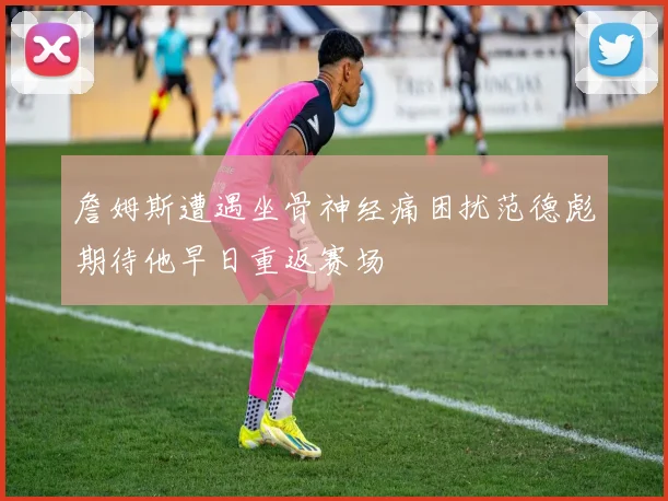 詹姆斯遭遇坐骨神经痛困扰范德彪期待他早日重返赛场
