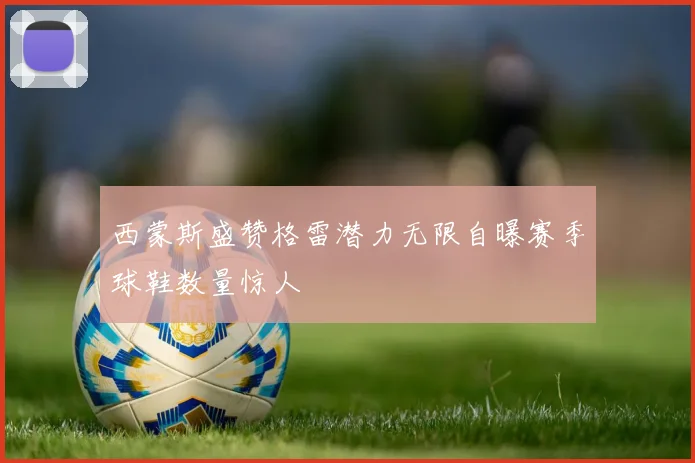 西蒙斯盛赞格雷潜力无限自曝赛季球鞋数量惊人