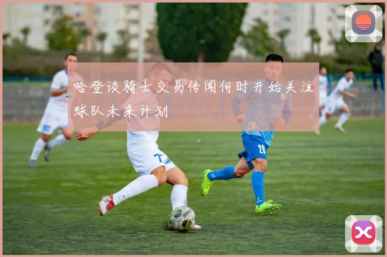 哈登谈骑士交易传闻何时开始关注球队未来计划