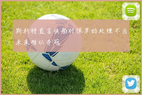 斯科特直言快船对保罗的处理不当未来难以夺冠