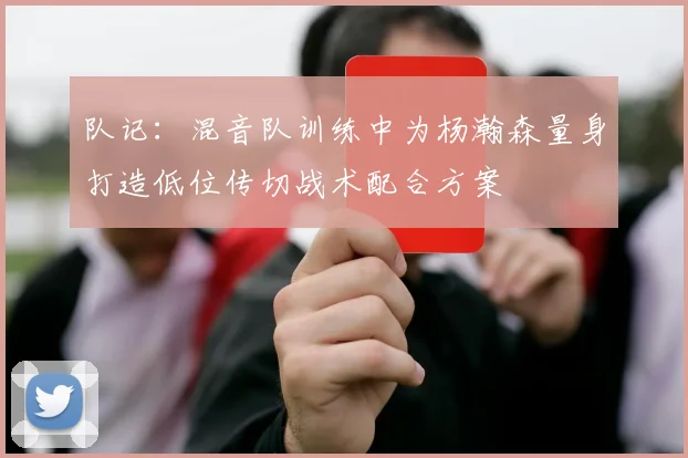 队记：混音队训练中为杨瀚森量身打造低位传切战术配合方案