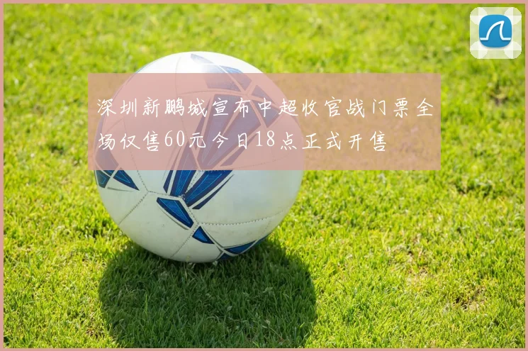 深圳新鹏城宣布中超收官战门票全场仅售60元今日18点正式开售