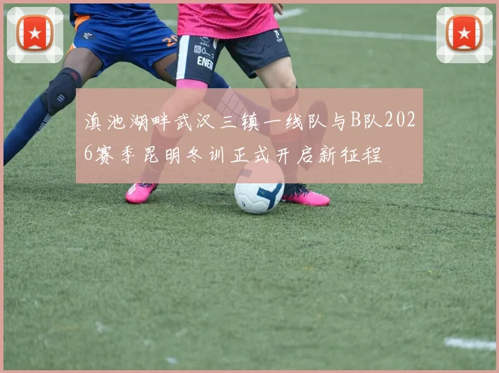 滇池湖畔武汉三镇一线队与B队2026赛季昆明冬训正式开启新征程