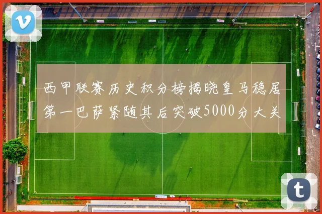 西甲联赛历史积分榜揭晓皇马稳居第一巴萨紧随其后突破5000分大关