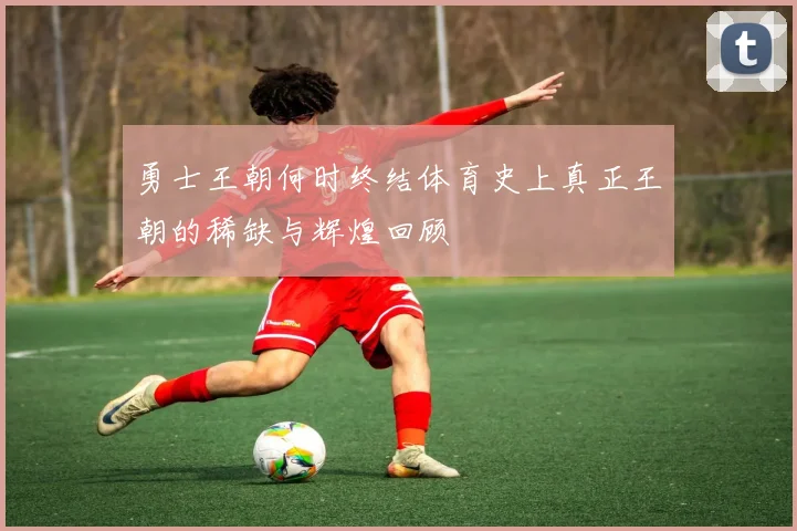 勇士王朝何时终结体育史上真正王朝的稀缺与辉煌回顾