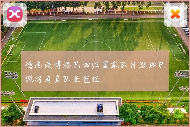 德尚谈博格巴回归国家队计划姆巴佩将肩负队长重任