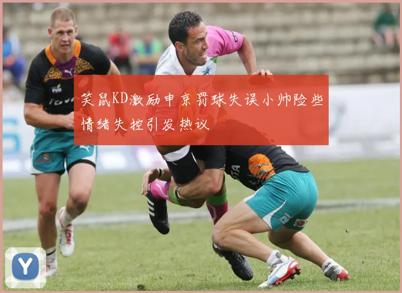 笑鼠KD激励申京罚球失误小帅险些情绪失控引发热议