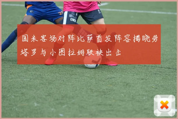 国米客场对阵比萨首发阵容揭晓劳塔罗与小图拉姆联袂出击