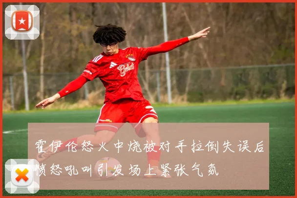 霍伊伦怒火中烧被对手拉倒失误后愤怒吼叫引发场上紧张气氛