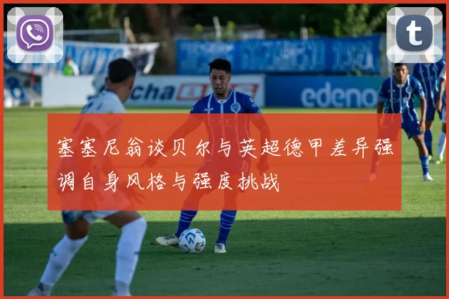 塞塞尼翁谈贝尔与英超德甲差异强调自身风格与强度挑战