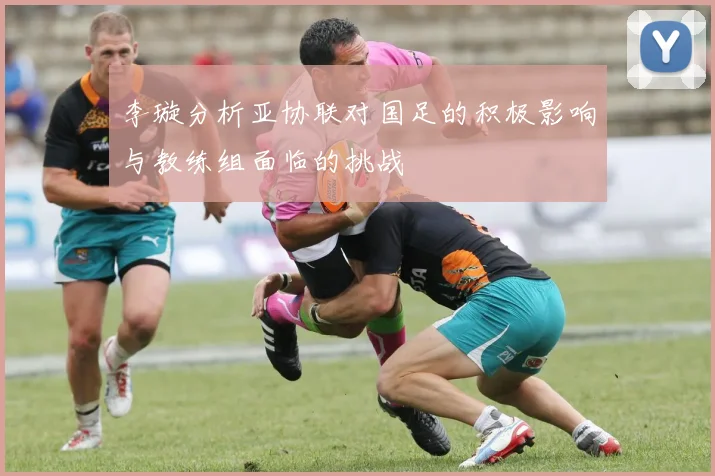 李璇分析亚协联对国足的积极影响与教练组面临的挑战