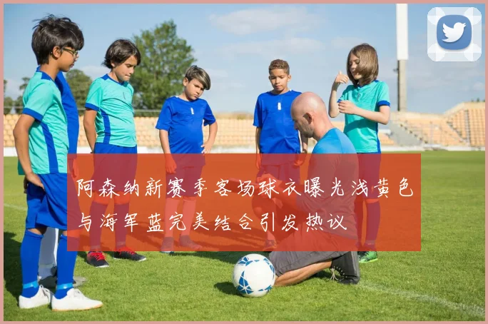 阿森纳新赛季客场球衣曝光浅黄色与海军蓝完美结合引发热议