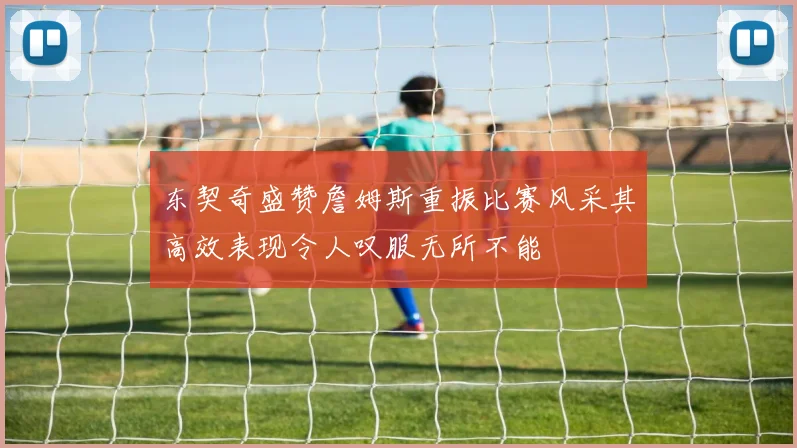 东契奇盛赞詹姆斯重振比赛风采其高效表现令人叹服无所不能