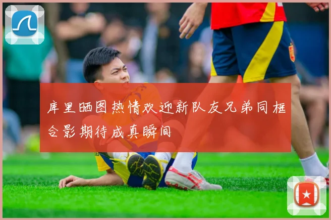 库里晒图热情欢迎新队友兄弟同框合影期待成真瞬间