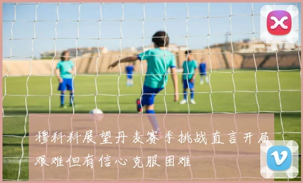 穆科科展望丹麦赛季挑战直言开局艰难但有信心克服困难