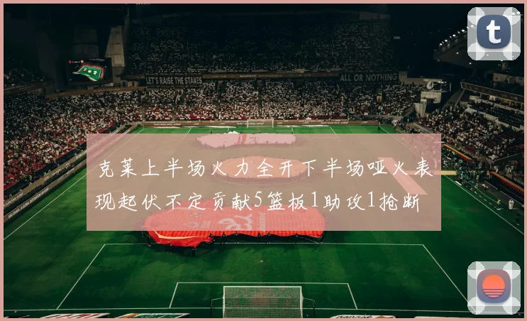 克莱上半场火力全开下半场哑火表现起伏不定贡献5篮板1助攻1抢断