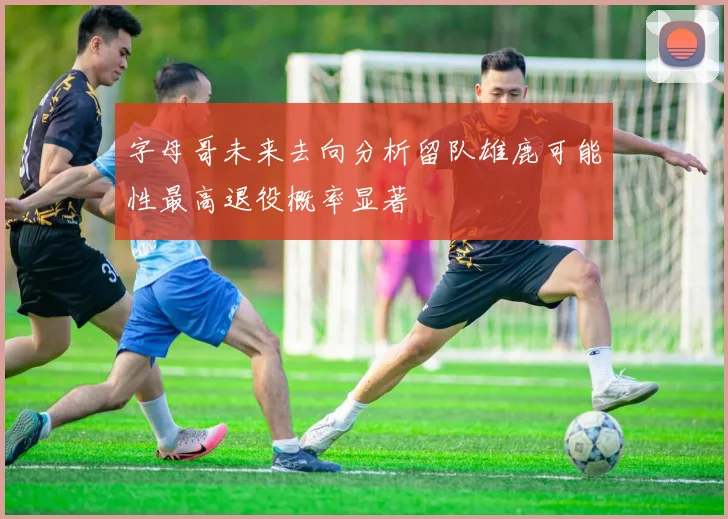 字母哥未来去向分析留队雄鹿可能性最高退役概率显著