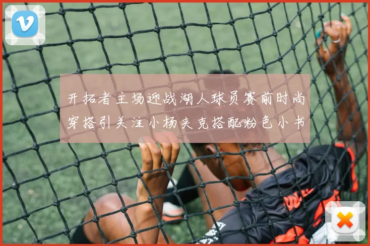 开拓者主场迎战湖人球员赛前时尚穿搭引关注小杨夹克搭配粉色小书包
