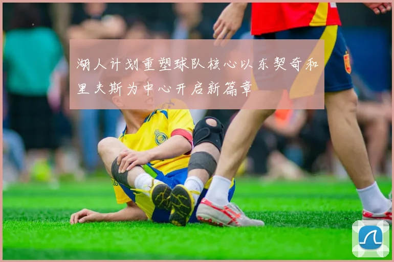 湖人计划重塑球队核心以东契奇和里夫斯为中心开启新篇章